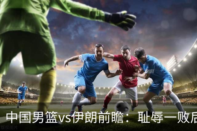 中国男篮vs伊朗前瞻：耻辱一败后需振作 胡金秋率队全力争铜牌